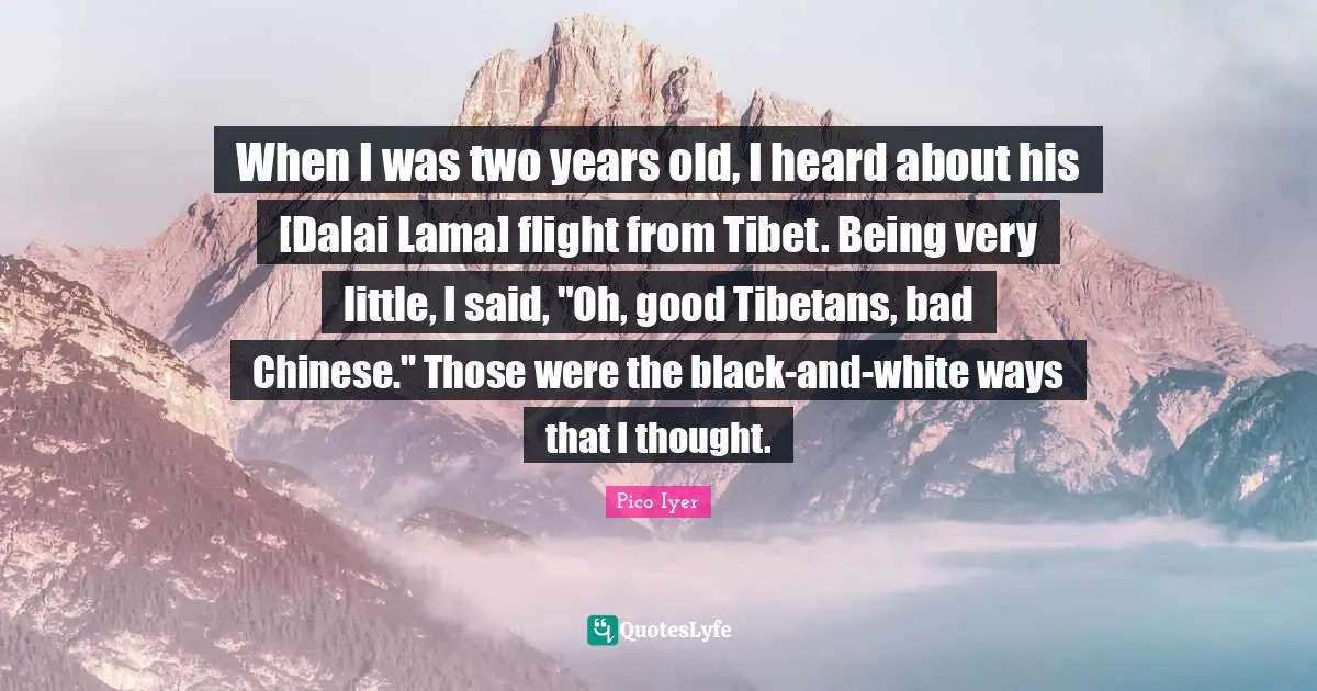When I was two years old, I heard about his [Dalai Lama] flight from Tibet. Being very little, I said, "Oh, good Tibetans, bad Chinese." Those were the black-and-white ways that I thought.