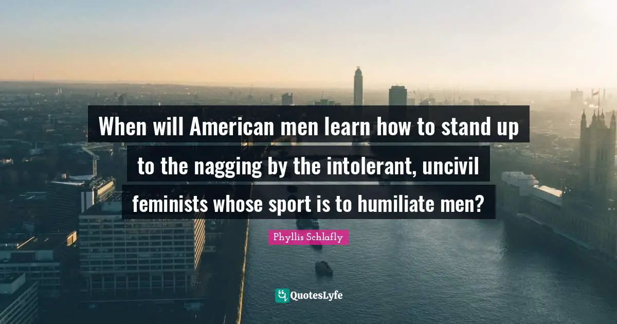 When will American men learn how to stand up to the nagging by the intolerant, uncivil feminists whose sport is to humiliate men?