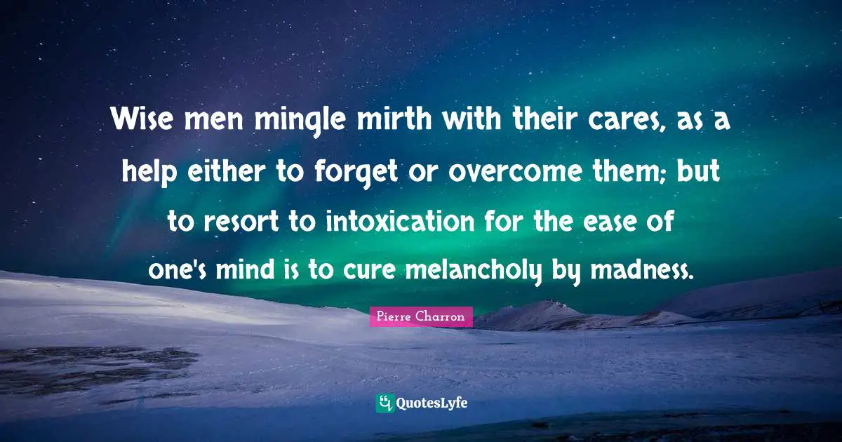 Wise men mingle mirth with their cares, as a help either to forget or overcome them; but to resort to intoxication for the ease of one's mind is to cure melancholy by madness.
