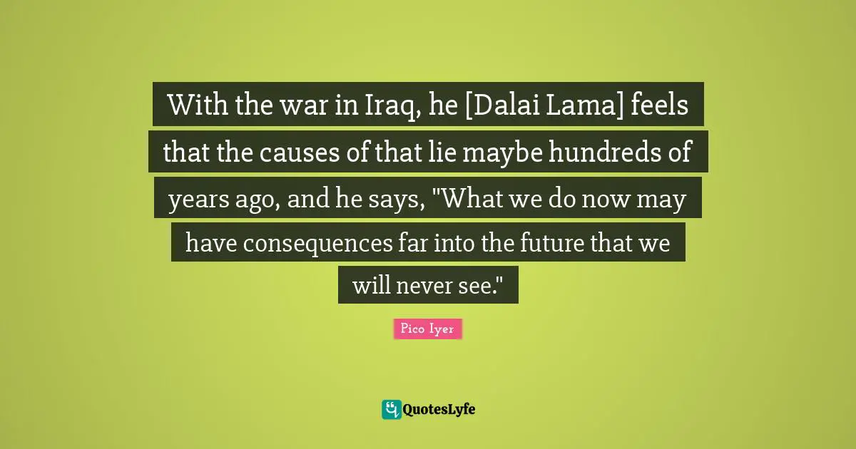 With the war in Iraq, he [Dalai Lama] feels that the causes of that lie maybe hundreds of years ago, and he says, "What we do now may have consequences far into the future that we will never see."