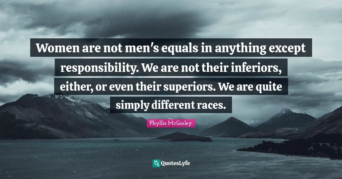 Phyllis McGinley Quotes: "Women are not men's equals in anything except responsibility. We are not their inferiors, either, or even their superiors. We are quite simply different races."