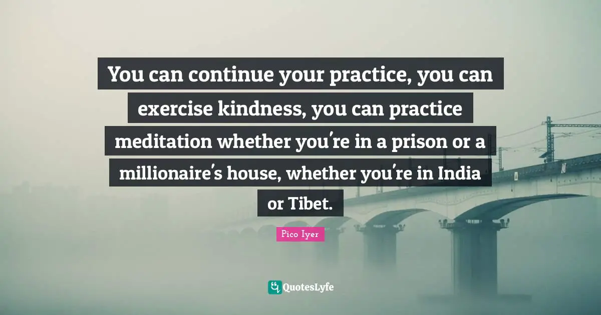Tibet Quotes: "You can continue your practice, you can exercise kindness, you can practice meditation whether you're in a prison or a millionaire's house, whether you're in India or Tibet."