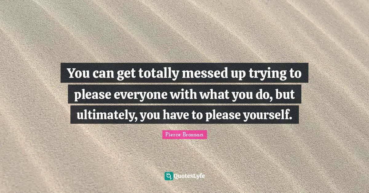 You can get totally messed up trying to please everyone with what you do, but ultimately, you have to please yourself.