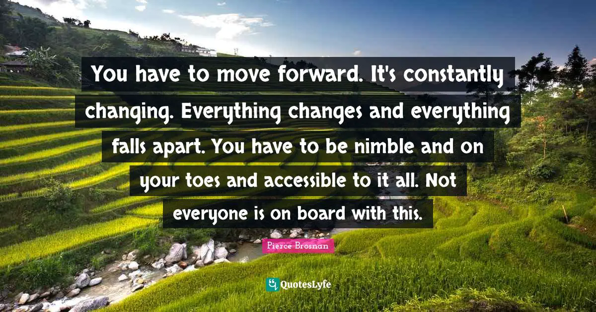 Pierce Brosnan Quotes: "You have to move forward. It's constantly changing. Everything changes and everything falls apart. You have to be nimble and on your toes and accessible to it all. Not everyone is on board with this."