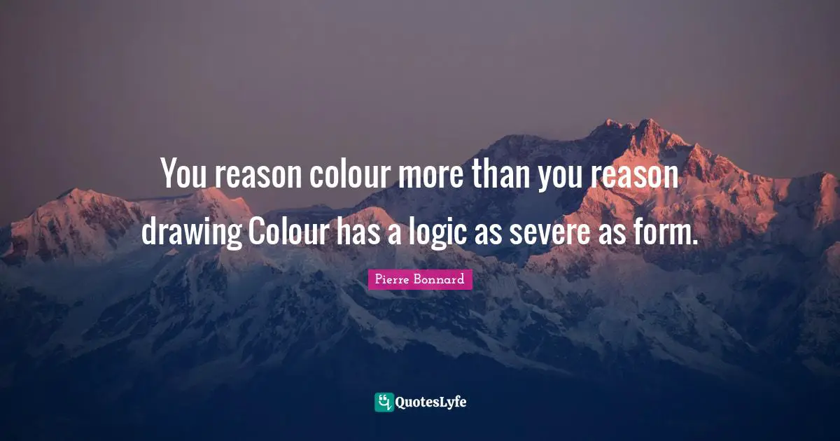 You reason colour more than you reason drawing Colour has a logic as severe as form.