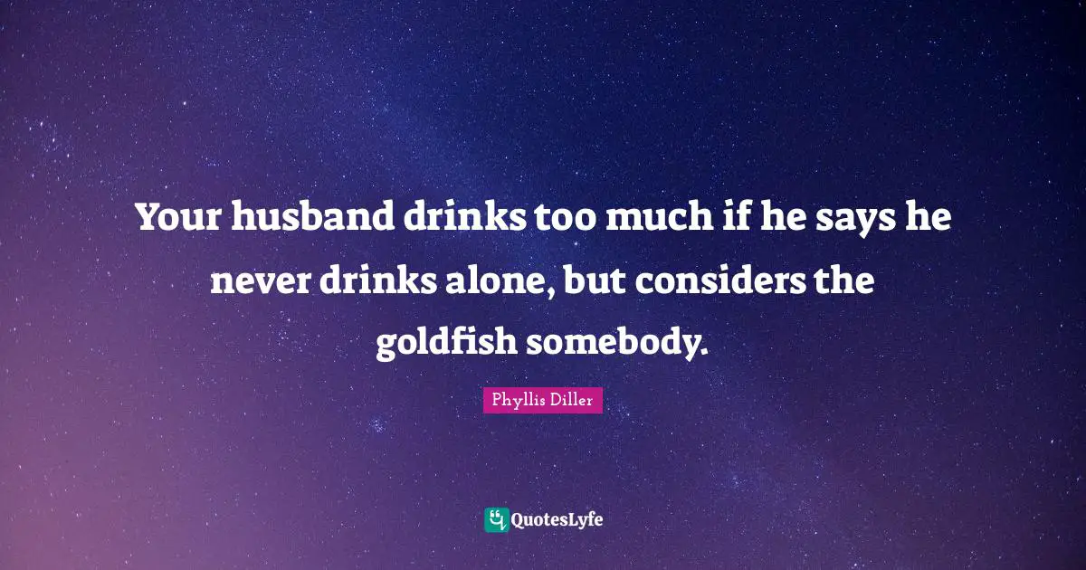 Your husband drinks too much if he says he never drinks alone, but considers the goldfish somebody.