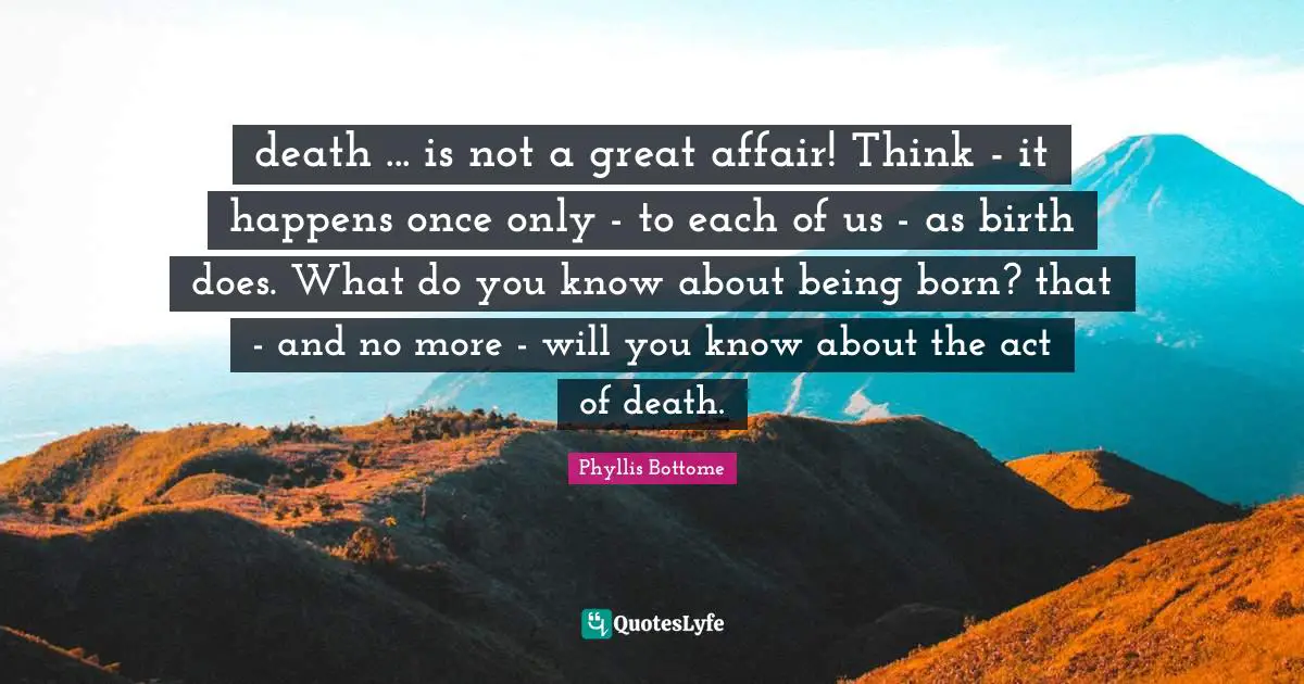 death ... is not a great affair! Think - it happens once only - to each of us - as birth does. What do you know about being born? that - and no more - will you know about the act of death.