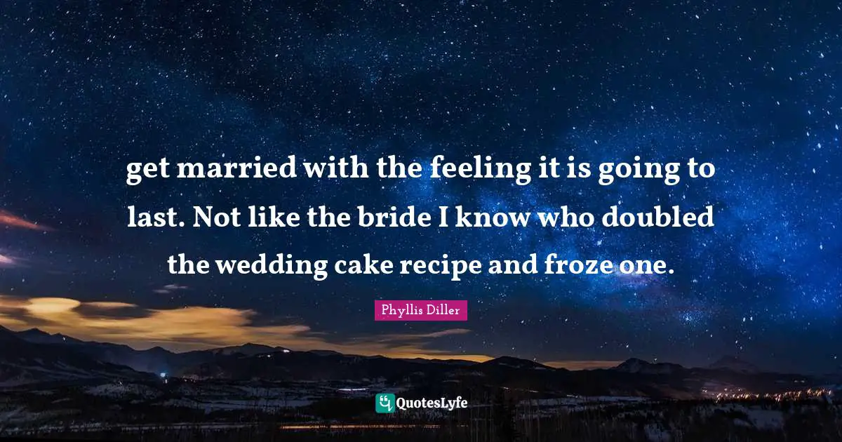 get married with the feeling it is going to last. Not like the bride I know who doubled the wedding cake recipe and froze one.