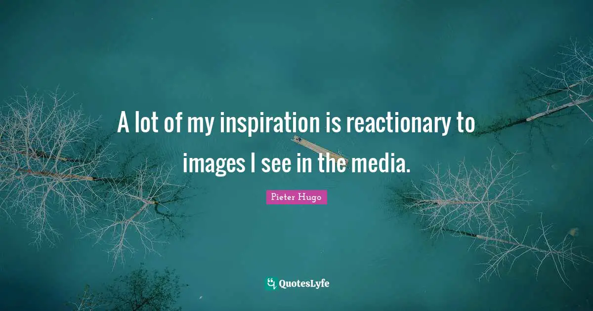 A lot of my inspiration is reactionary to images I see in the media.