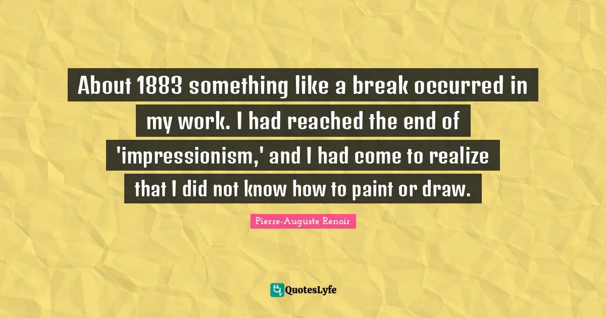 Pierre-Auguste Renoir Quotes: "About 1883 something like a break occurred in my work. I had reached the end of 'impressionism,' and I had come to realize that I did not know how to paint or draw."