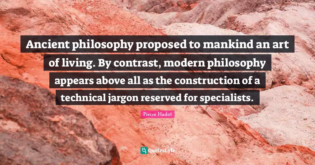 Ancient philosophy proposed to mankind an art of living. By contrast, modern philosophy appears above all as the construction of a technical jargon reserved for specialists.