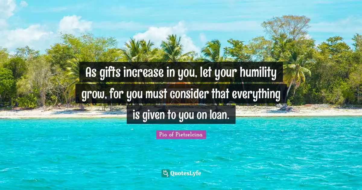 As gifts increase in you, let your humility grow, for you must consider that everything is given to you on loan.