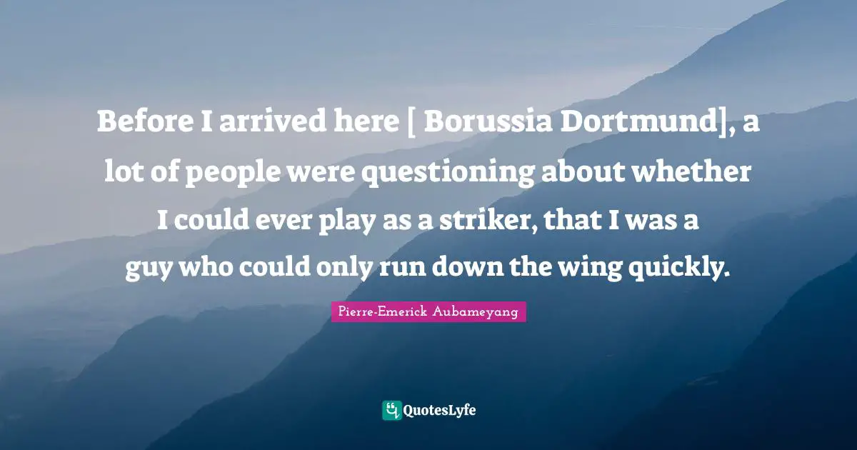 Before I arrived here [ Borussia Dortmund], a lot of people were questioning about whether I could ever play as a striker, that I was a guy who could only run down the wing quickly.