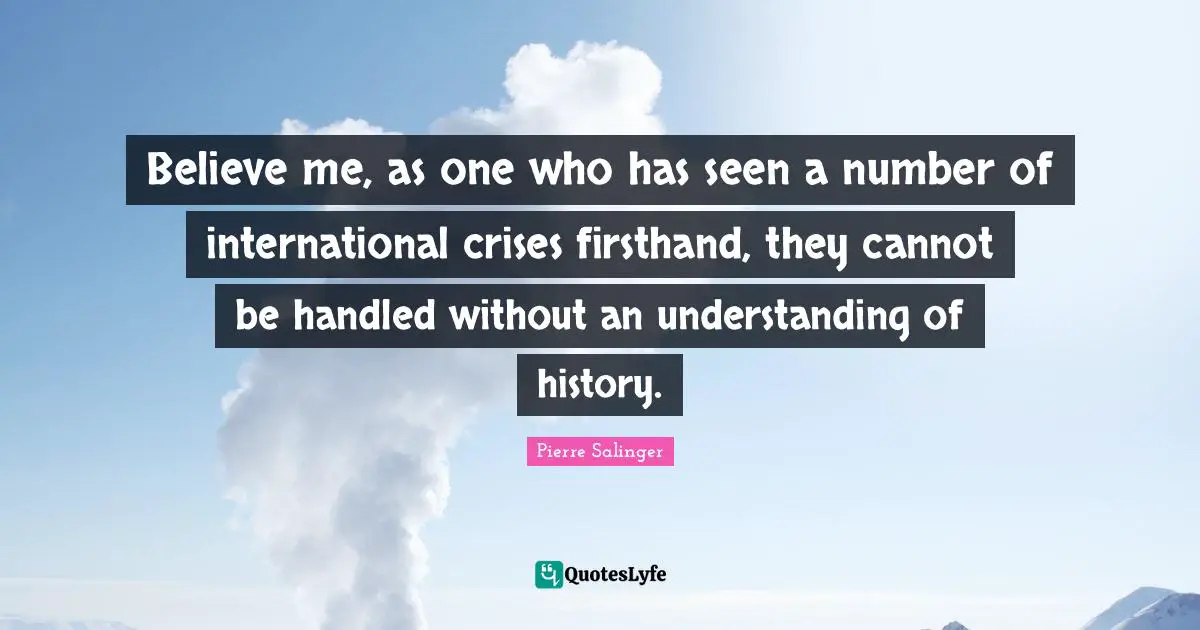 Believe me, as one who has seen a number of international crises firsthand, they cannot be handled without an understanding of history.