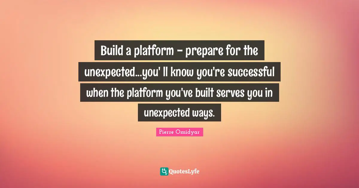 Build a platform - prepare for the unexpected...you' ll know you're successful when the platform you've built serves you in unexpected ways.