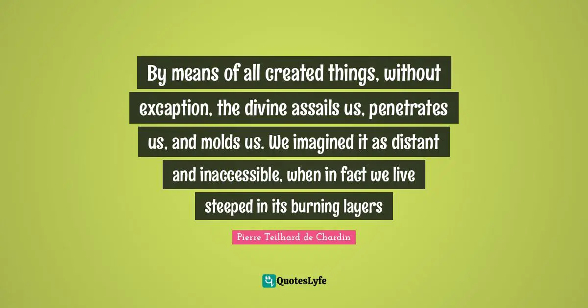 Layers Quotes: "By means of all created things, without excaption, the divine assails us, penetrates us, and molds us. We imagined it as distant and inaccessible, when in fact we live steeped in its burning layers"