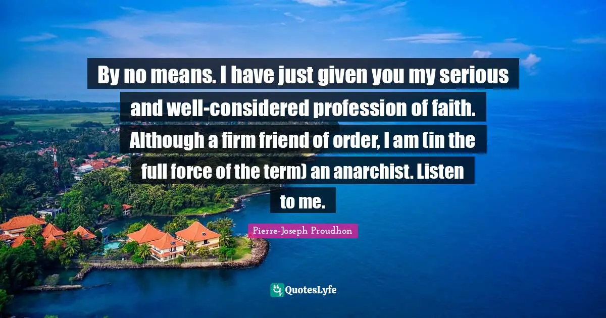 By no means. I have just given you my serious and well-considered profession of faith. Although a firm friend of order, I am (in the full force of the term) an anarchist. Listen to me.