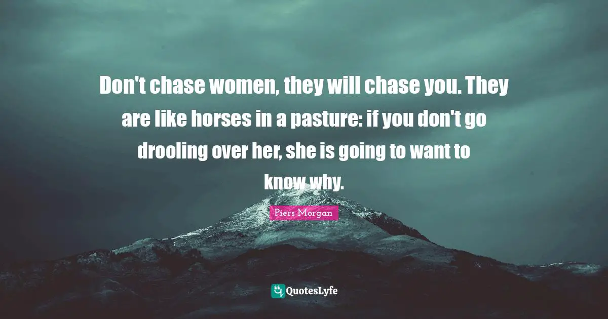 Don't chase women, they will chase you. They are like horses in a pasture: if you don't go drooling over her, she is going to want to know why.