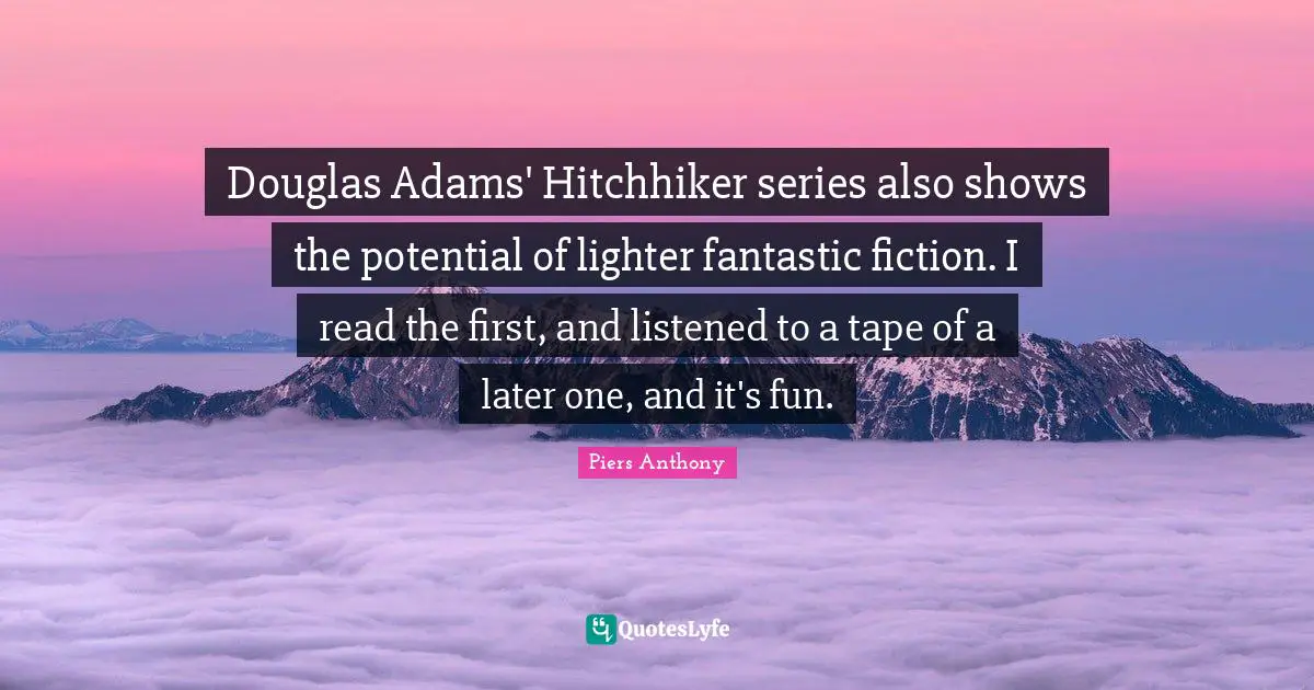 Piers Anthony Quotes: "Douglas Adams' Hitchhiker series also shows the potential of lighter fantastic fiction. I read the first, and listened to a tape of a later one, and it's fun."