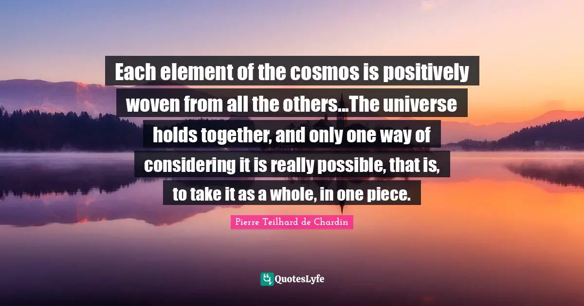 Positively Quotes: "Each element of the cosmos is positively woven from all the others...The universe holds together, and only one way of considering it is really possible, that is, to take it as a whole, in one piece."