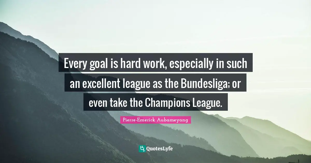 Every goal is hard work, especially in such an excellent league as the Bundesliga; or even take the Champions League.