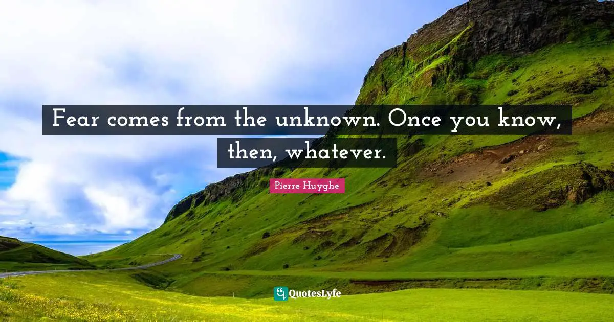 Fear comes from the unknown. Once you know, then, whatever.