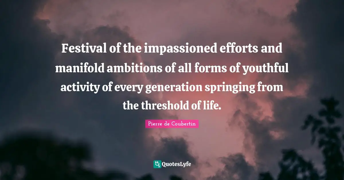 Pierre De Coubertin Quotes: "Festival of the impassioned efforts and manifold ambitions of all forms of youthful activity of every generation springing from the threshold of life."