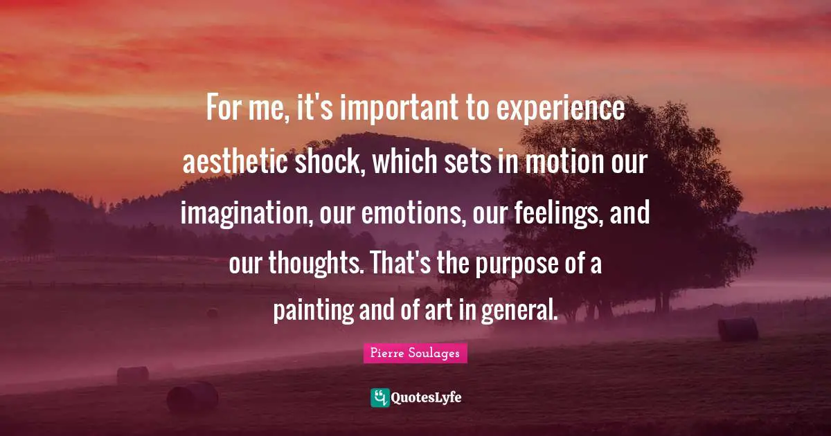 Our Thoughts Quotes: "For me, it's important to experience aesthetic shock, which sets in motion our imagination, our emotions, our feelings, and our thoughts. That's the purpose of a painting and of art in general."