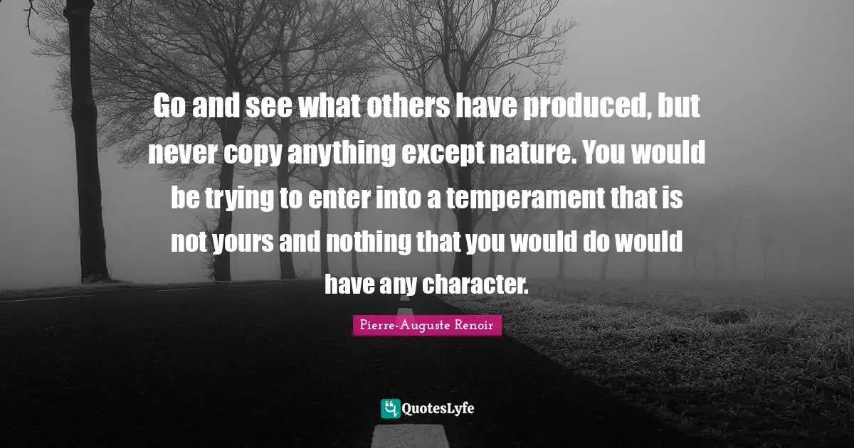 Temperament Quotes: "Go and see what others have produced, but never copy anything except nature. You would be trying to enter into a temperament that is not yours and nothing that you would do would have any character."