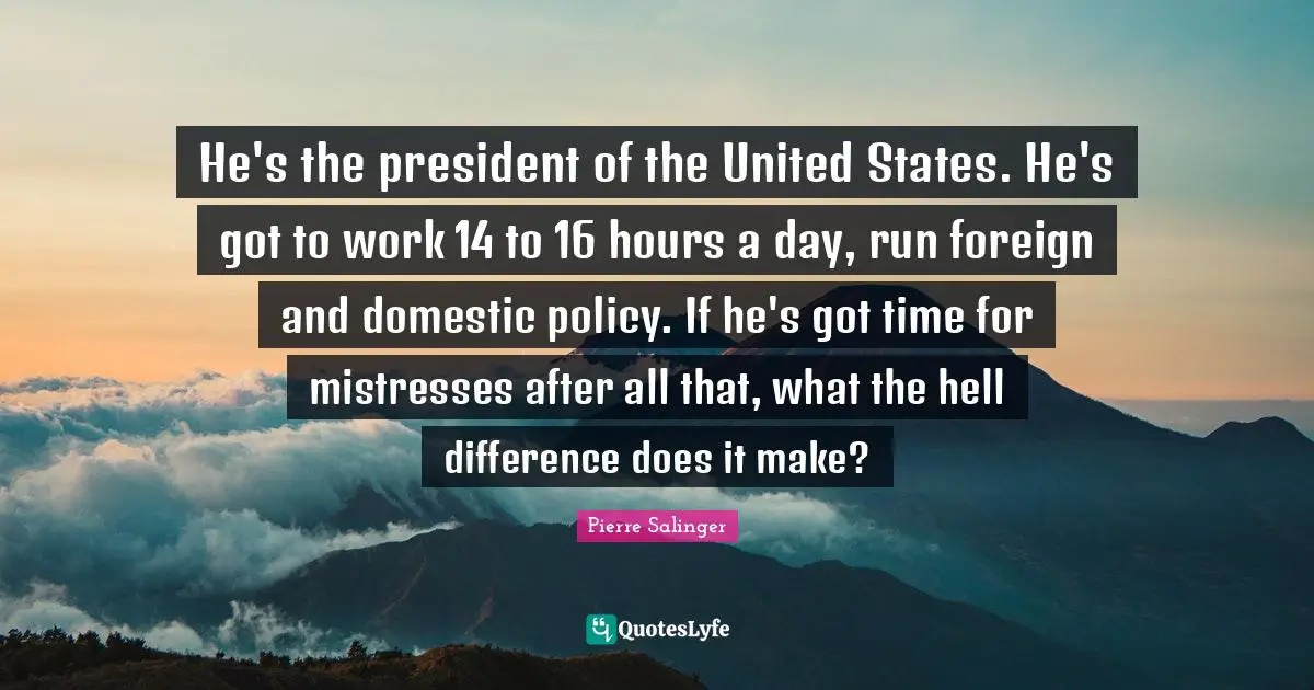 Pierre Salinger Quotes: "He's the president of the United States. He's got to work 14 to 16 hours a day, run foreign and domestic policy. If he's got time for mistresses after all that, what the hell difference does it make?"