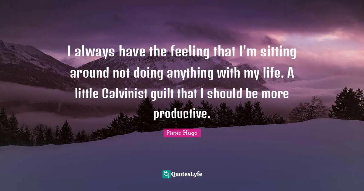 I always have the feeling that I'm sitting around not doing anything with my life. A little Calvinist guilt that I should be more productive.