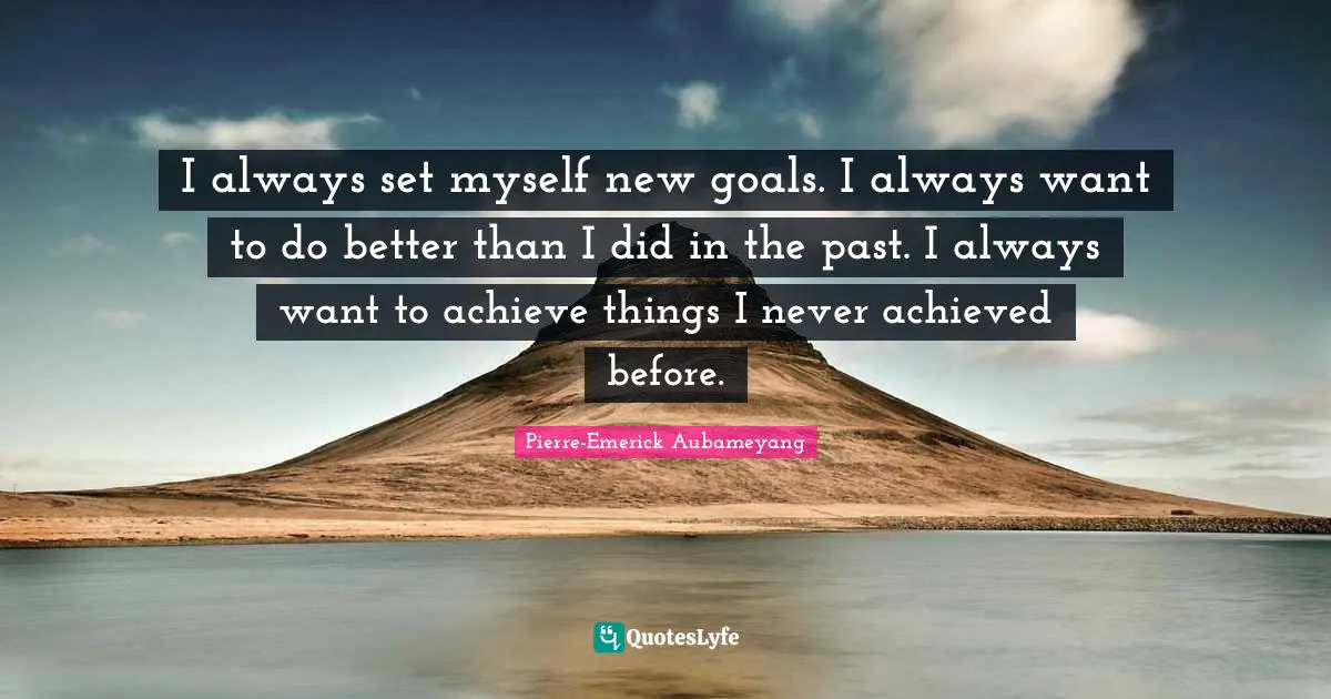 I always set myself new goals. I always want to do better than I did in the past. I always want to achieve things I never achieved before.