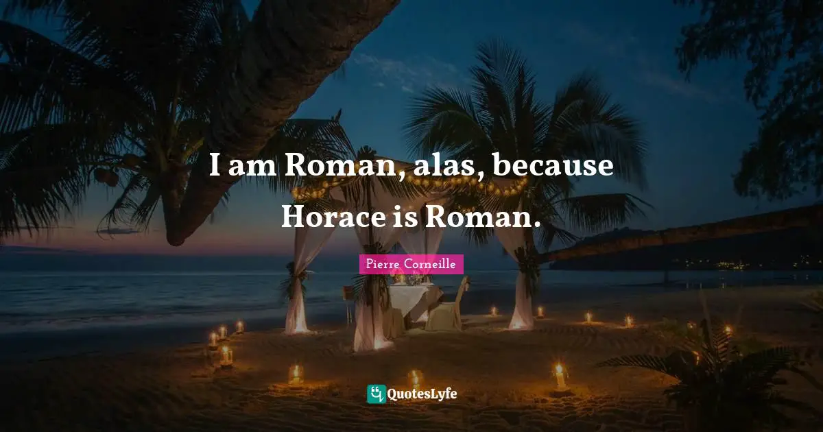 I am Roman, alas, because Horace is Roman.