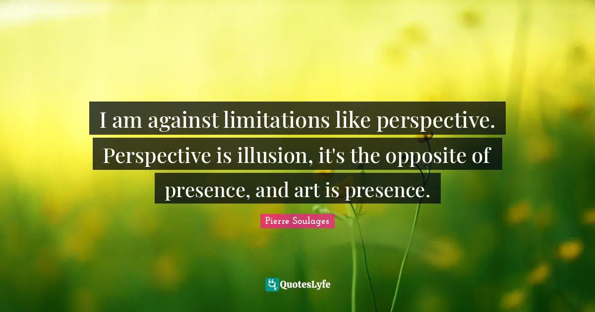 I am against limitations like perspective. Perspective is illusion, it's the opposite of presence, and art is presence.