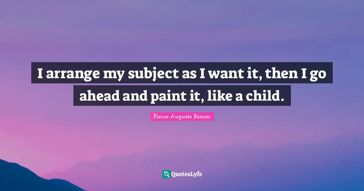Pierre-Auguste Renoir Quotes: "I arrange my subject as I want it, then I go ahead and paint it, like a child."