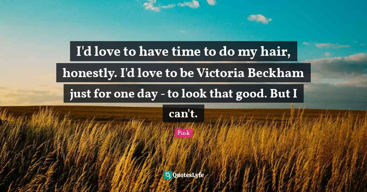 I'd love to have time to do my hair, honestly. I'd love to be Victoria Beckham just for one day - to look that good. But I can't.