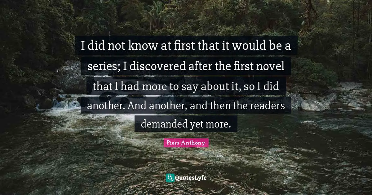 Piers Anthony Quotes: "I did not know at first that it would be a series; I discovered after the first novel that I had more to say about it, so I did another. And another, and then the readers demanded yet more."