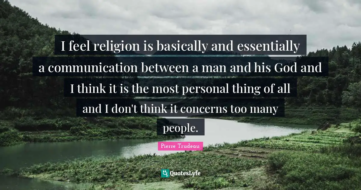 I feel religion is basically and essentially a communication between a man and his God and I think it is the most personal thing of all and I don't think it concerns too many people.