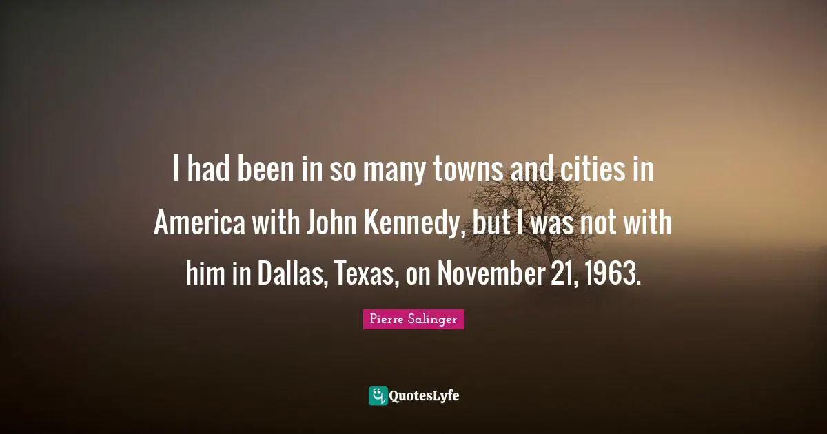 Pierre Salinger Quotes: "I had been in so many towns and cities in America with John Kennedy, but I was not with him in Dallas, Texas, on November 21, 1963."