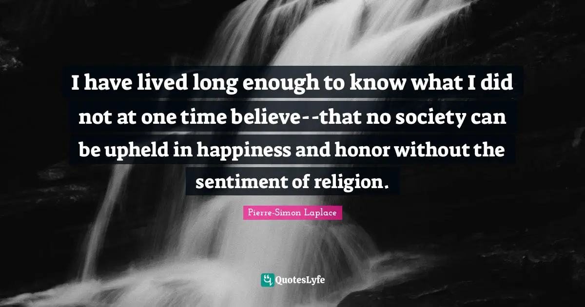 I have lived long enough to know what I did not at one time believe--that no society can be upheld in happiness and honor without the sentiment of religion.