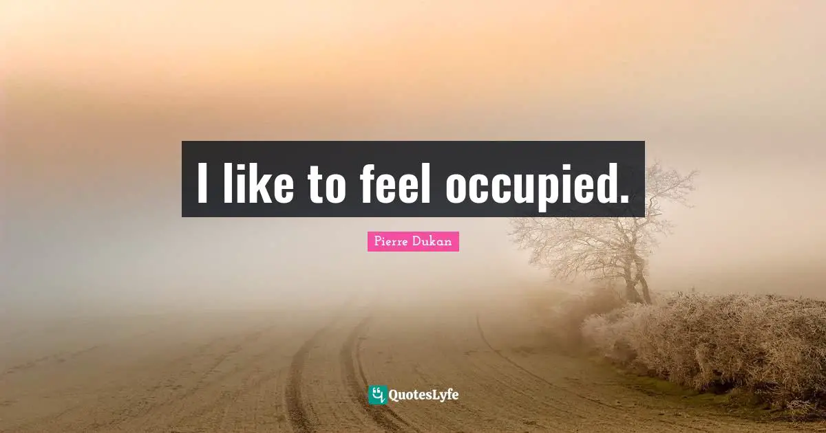 I like to feel occupied.