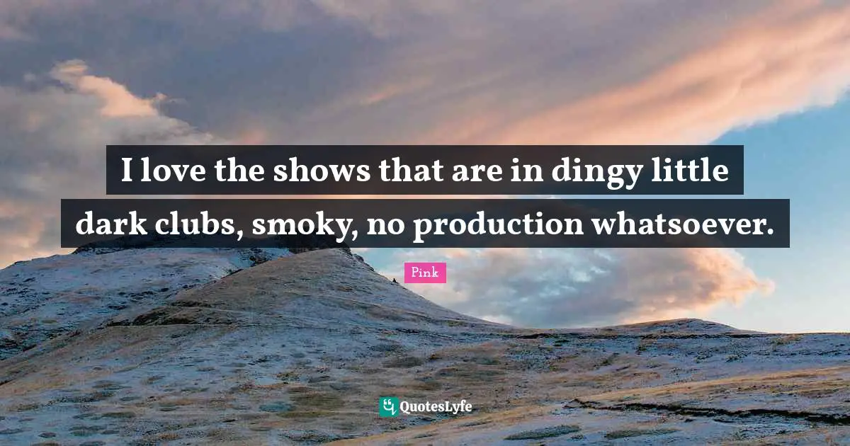 I love the shows that are in dingy little dark clubs, smoky, no production whatsoever.