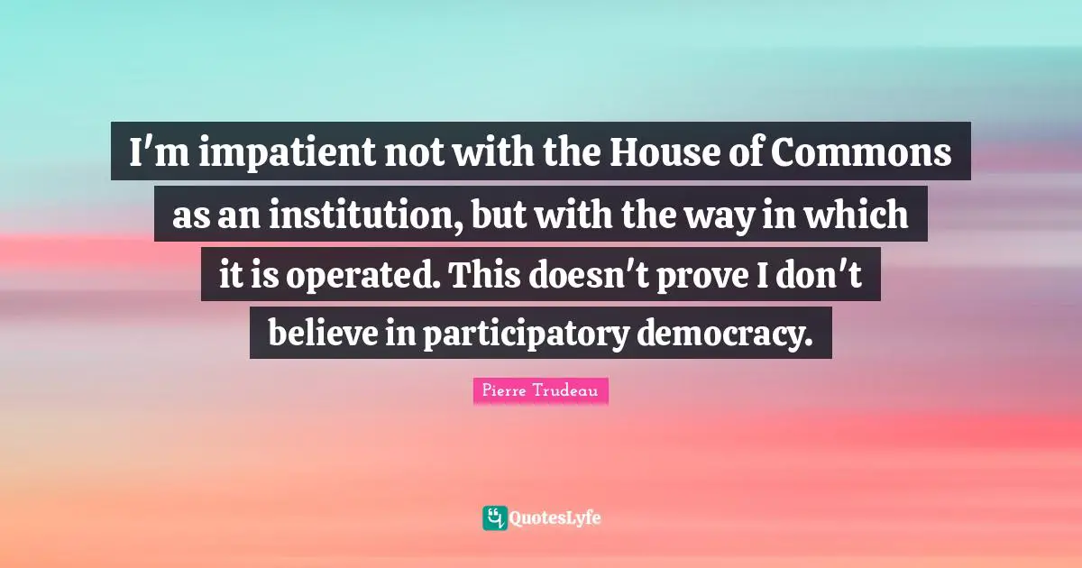 I'm impatient not with the House of Commons as an institution, but with the way in which it is operated. This doesn't prove I don't believe in participatory democracy.