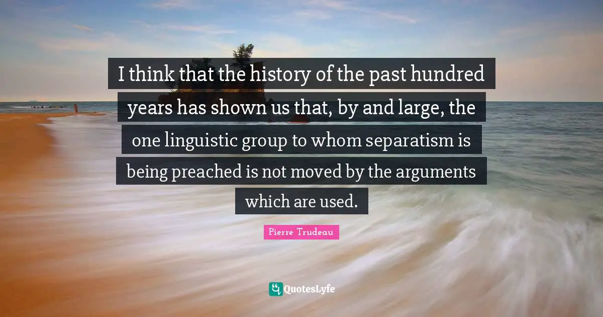 I think that the history of the past hundred years has shown us that, by and large, the one linguistic group to whom separatism is being preached is not moved by the arguments which are used.