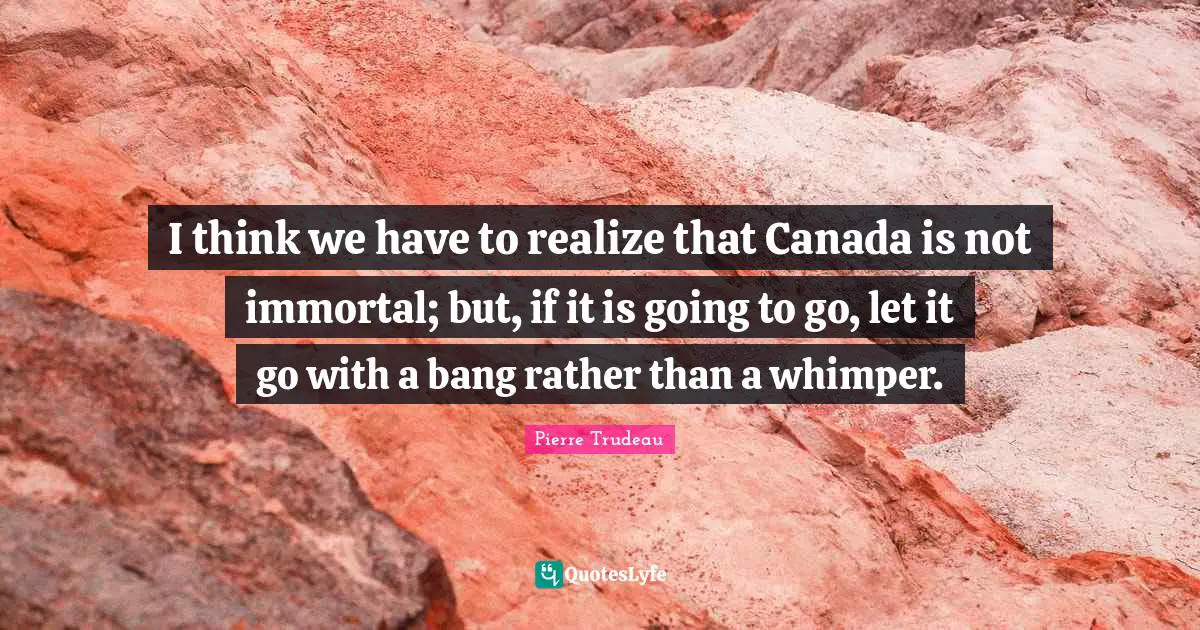 I think we have to realize that Canada is not immortal; but, if it is going to go, let it go with a bang rather than a whimper.