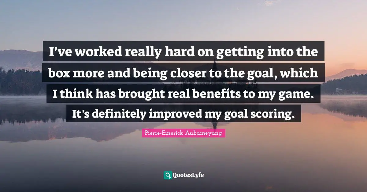 I've worked really hard on getting into the box more and being closer to the goal, which I think has brought real benefits to my game. It's definitely improved my goal scoring.