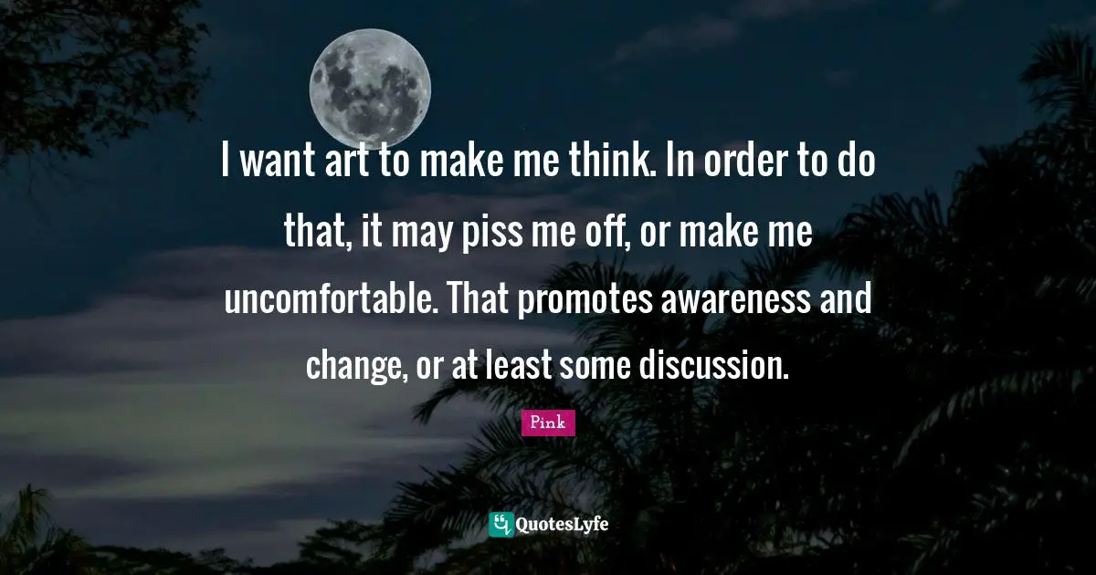 I want art to make me think. In order to do that, it may piss me off, or make me uncomfortable. That promotes awareness and change, or at least some discussion.