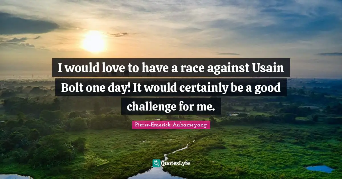 I would love to have a race against Usain Bolt one day! It would certainly be a good challenge for me.