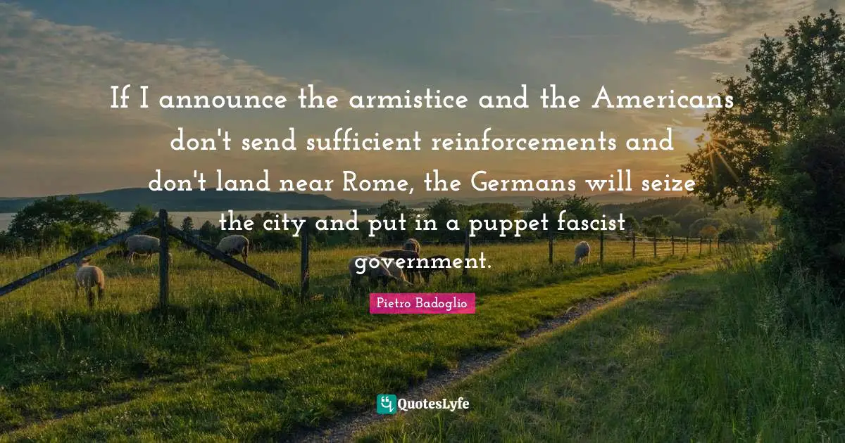 If I announce the armistice and the Americans don't send sufficient reinforcements and don't land near Rome, the Germans will seize the city and put in a puppet fascist government.