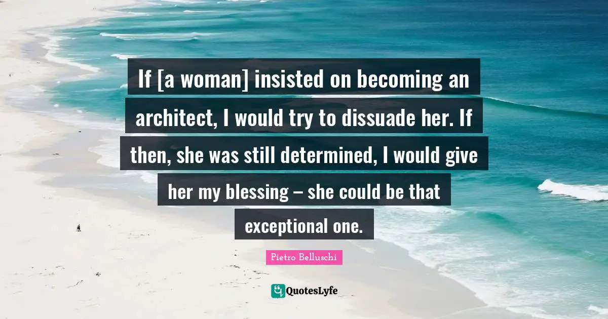 Pietro Belluschi Quotes: "If [a woman] insisted on becoming an architect, I would try to dissuade her. If then, she was still determined, I would give her my blessing – she could be that exceptional one."